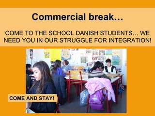 Commercial break… COME TO THE SCHOOL DANISH STUDENTS… WE NEED YOU IN OUR STRUGGLE FOR INTEGRATION! COME AND STAY! 