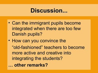 Discussion... Can the immigrant pupils become integrated when there are too few Danish pupils? How can you convince the “ old-fashioned” teachers to become more active and creative into integrating the students? …  other remarks? 