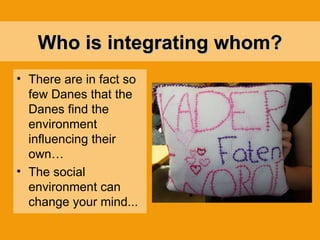 Who is integrating  whom? There are in fact so few Danes that the Danes find the environment influencing their own… The social environment can change your mind... 