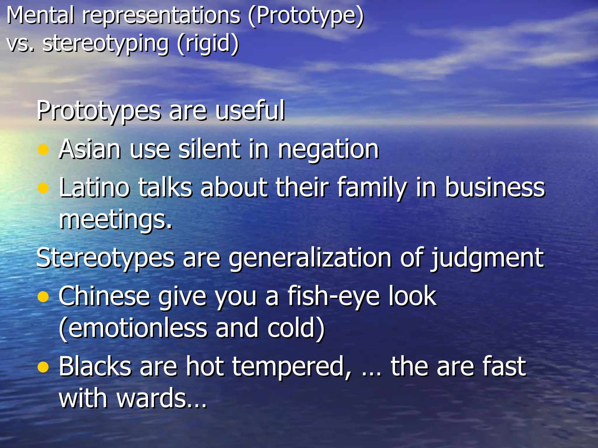 Mental representations (Prototype)  vs. stereotyping (rigid) Prototypes are useful Asian use silent in negation  Latino talks about their family in business meetings. Stereotypes are generalization of judgment Chinese give you a fish-eye look (emotionless and cold) Blacks are hot tempered, … the are fast with wards… 