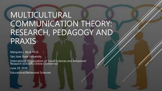 MULTICULTURAL
COMMUNICATION THEORY:
RESEARCH, PEDAGOGY AND
PRAXIS
Marquita L. Byrd, Ph.D.
San Jose State University
International Organization of Social Sciences and Behavioral
Research (IOSSBR) Online Conference
June 29, 2018
Educational/Behavioral Sciences
 