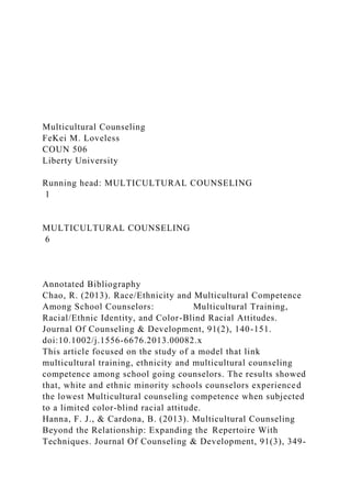 Multicultural Counseling
FeKei M. Loveless
COUN 506
Liberty University
Running head: MULTICULTURAL COUNSELING
1
MULTICULTURAL COUNSELING
6
Annotated Bibliography
Chao, R. (2013). Race/Ethnicity and Multicultural Competence
Among School Counselors: Multicultural Training,
Racial/Ethnic Identity, and Color-Blind Racial Attitudes.
Journal Of Counseling & Development, 91(2), 140-151.
doi:10.1002/j.1556-6676.2013.00082.x
This article focused on the study of a model that link
multicultural training, ethnicity and multicultural counseling
competence among school going counselors. The results showed
that, white and ethnic minority schools counselors experienced
the lowest Multicultural counseling competence when subjected
to a limited color-blind racial attitude.
Hanna, F. J., & Cardona, B. (2013). Multicultural Counseling
Beyond the Relationship: Expanding the Repertoire With
Techniques. Journal Of Counseling & Development, 91(3), 349-
 