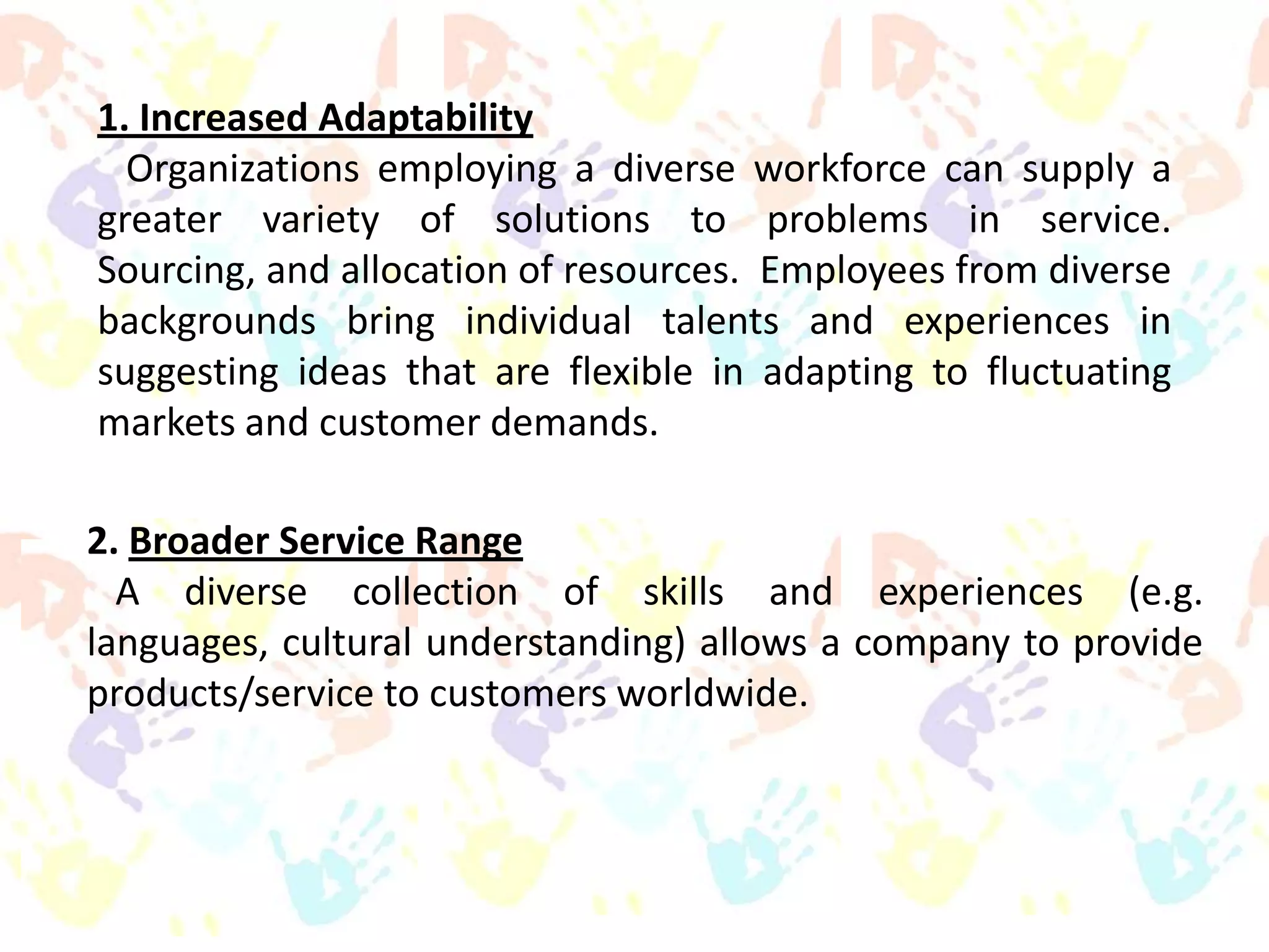 1. Increased Adaptability
Organizations employing a diverse workforce can supply a
greater variety of solutions to problems in service.
Sourcing, and allocation of resources. Employees from diverse
backgrounds bring individual talents and experiences in
suggesting ideas that are flexible in adapting to fluctuating
markets and customer demands.
2. Broader Service Range
A diverse collection of skills and experiences (e.g.
languages, cultural understanding) allows a company to provide
products/service to customers worldwide.

 