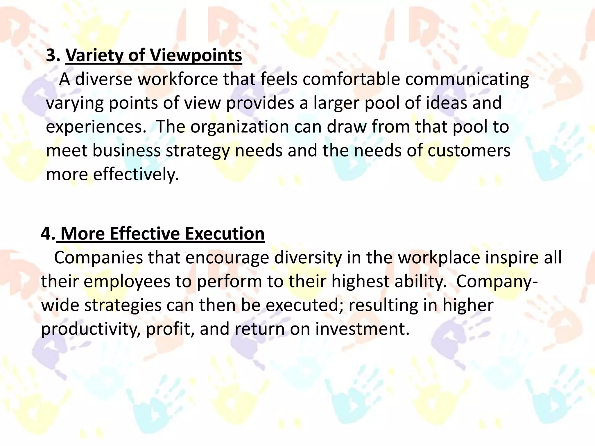 3. Variety of Viewpoints
A diverse workforce that feels comfortable communicating
varying points of view provides a larger pool of ideas and
experiences. The organization can draw from that pool to
meet business strategy needs and the needs of customers
more effectively.
4. More Effective Execution
Companies that encourage diversity in the workplace inspire all
their employees to perform to their highest ability. Companywide strategies can then be executed; resulting in higher
productivity, profit, and return on investment.

 