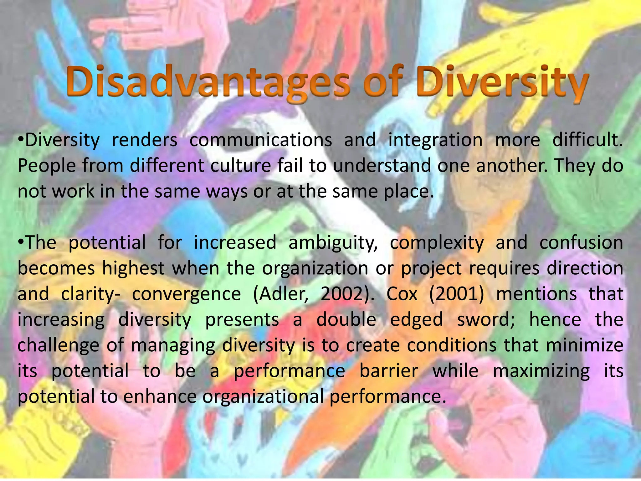 •Diversity renders communications and integration more difficult.
People from different culture fail to understand one another. They do
not work in the same ways or at the same place.
•The potential for increased ambiguity, complexity and confusion
becomes highest when the organization or project requires direction
and clarity- convergence (Adler, 2002). Cox (2001) mentions that
increasing diversity presents a double edged sword; hence the
challenge of managing diversity is to create conditions that minimize
its potential to be a performance barrier while maximizing its
potential to enhance organizational performance.

 
