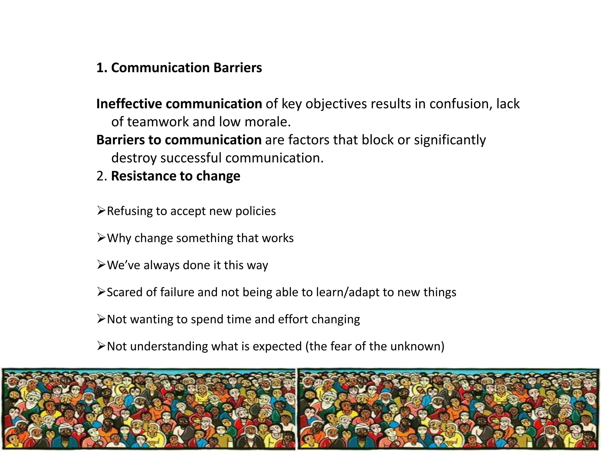 1. Communication Barriers
Ineffective communication of key objectives results in confusion, lack
of teamwork and low morale.
Barriers to communication are factors that block or significantly
destroy successful communication.
2. Resistance to change
Refusing to accept new policies
Why change something that works
We’ve always done it this way
Scared of failure and not being able to learn/adapt to new things
Not wanting to spend time and effort changing
Not understanding what is expected (the fear of the unknown)

 