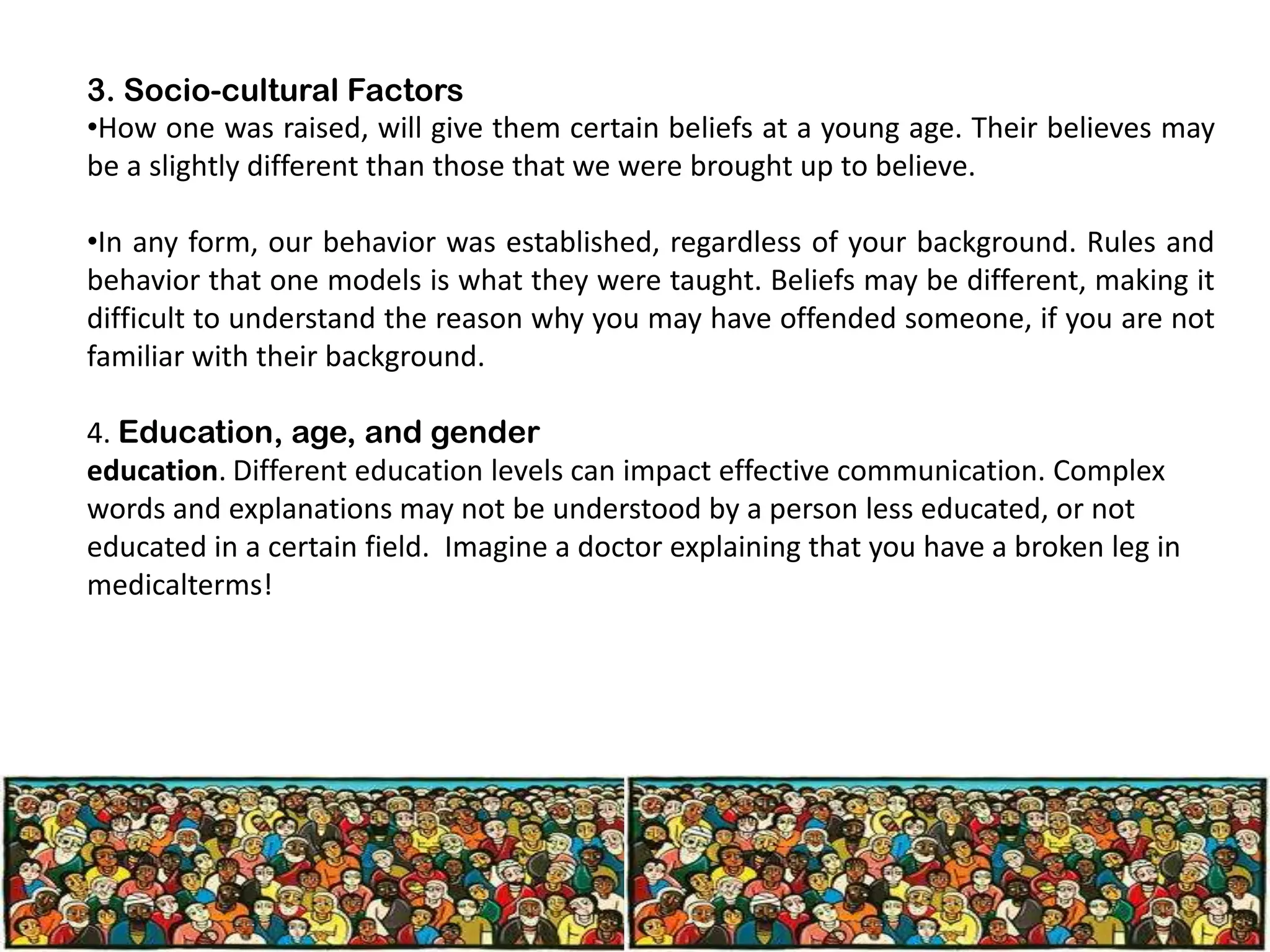 3. Socio-cultural Factors
•How one was raised, will give them certain beliefs at a young age. Their believes may
be a slightly different than those that we were brought up to believe.
•In any form, our behavior was established, regardless of your background. Rules and
behavior that one models is what they were taught. Beliefs may be different, making it
difficult to understand the reason why you may have offended someone, if you are not
familiar with their background.
4. Education, age, and gender
education. Different education levels can impact effective communication. Complex
words and explanations may not be understood by a person less educated, or not
educated in a certain field. Imagine a doctor explaining that you have a broken leg in
medicalterms!

 