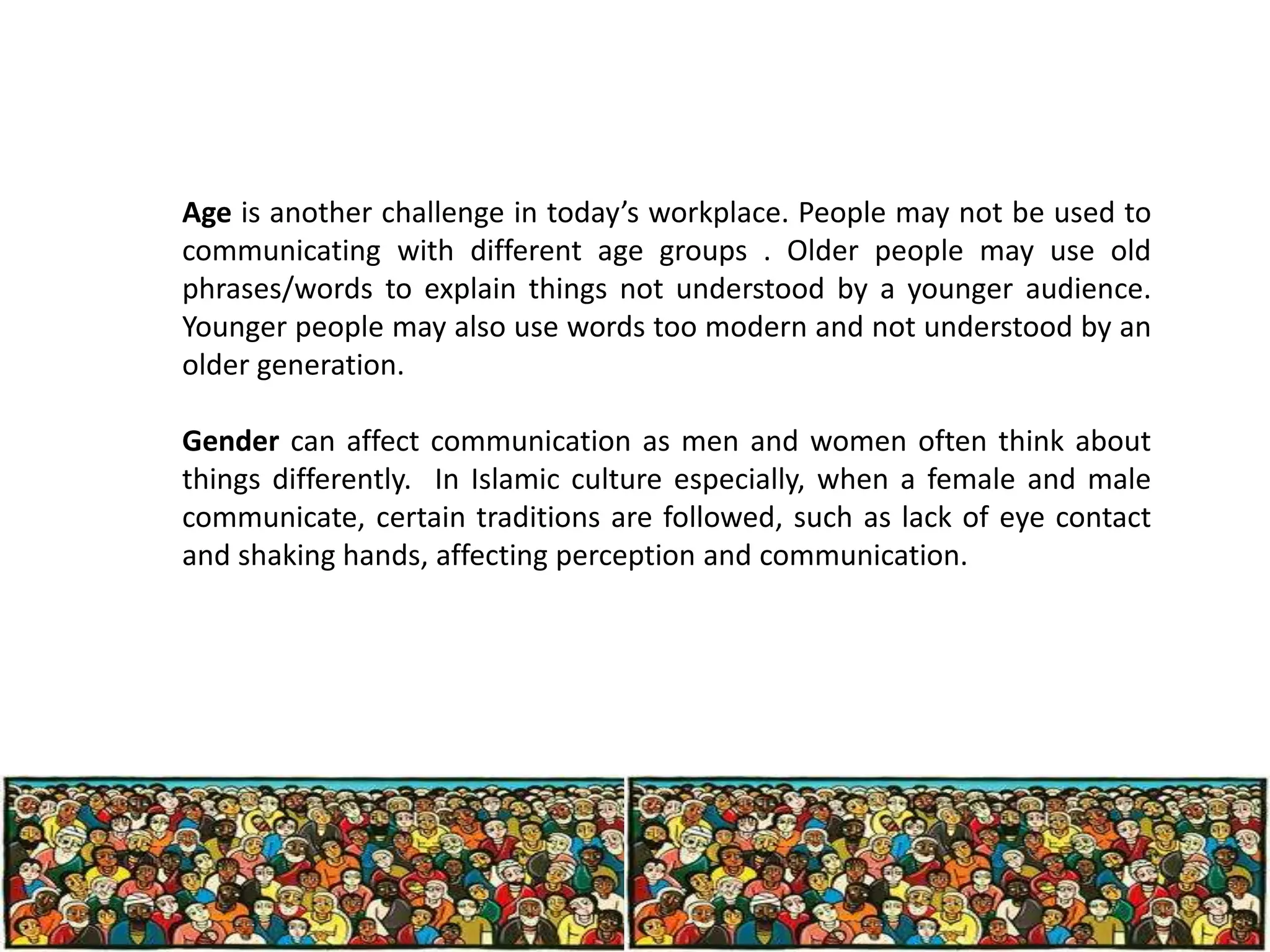 Age is another challenge in today’s workplace. People may not be used to
communicating with different age groups . Older people may use old
phrases/words to explain things not understood by a younger audience.
Younger people may also use words too modern and not understood by an
older generation.
Gender can affect communication as men and women often think about
things differently. In Islamic culture especially, when a female and male
communicate, certain traditions are followed, such as lack of eye contact
and shaking hands, affecting perception and communication.

 