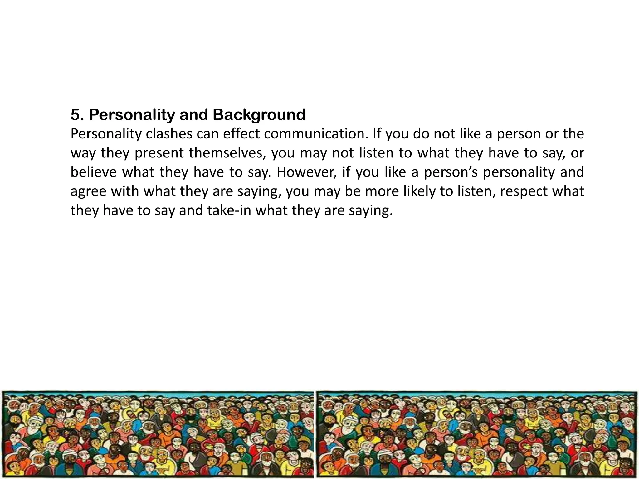 5. Personality and Background
Personality clashes can effect communication. If you do not like a person or the
way they present themselves, you may not listen to what they have to say, or
believe what they have to say. However, if you like a person’s personality and
agree with what they are saying, you may be more likely to listen, respect what
they have to say and take-in what they are saying.

 