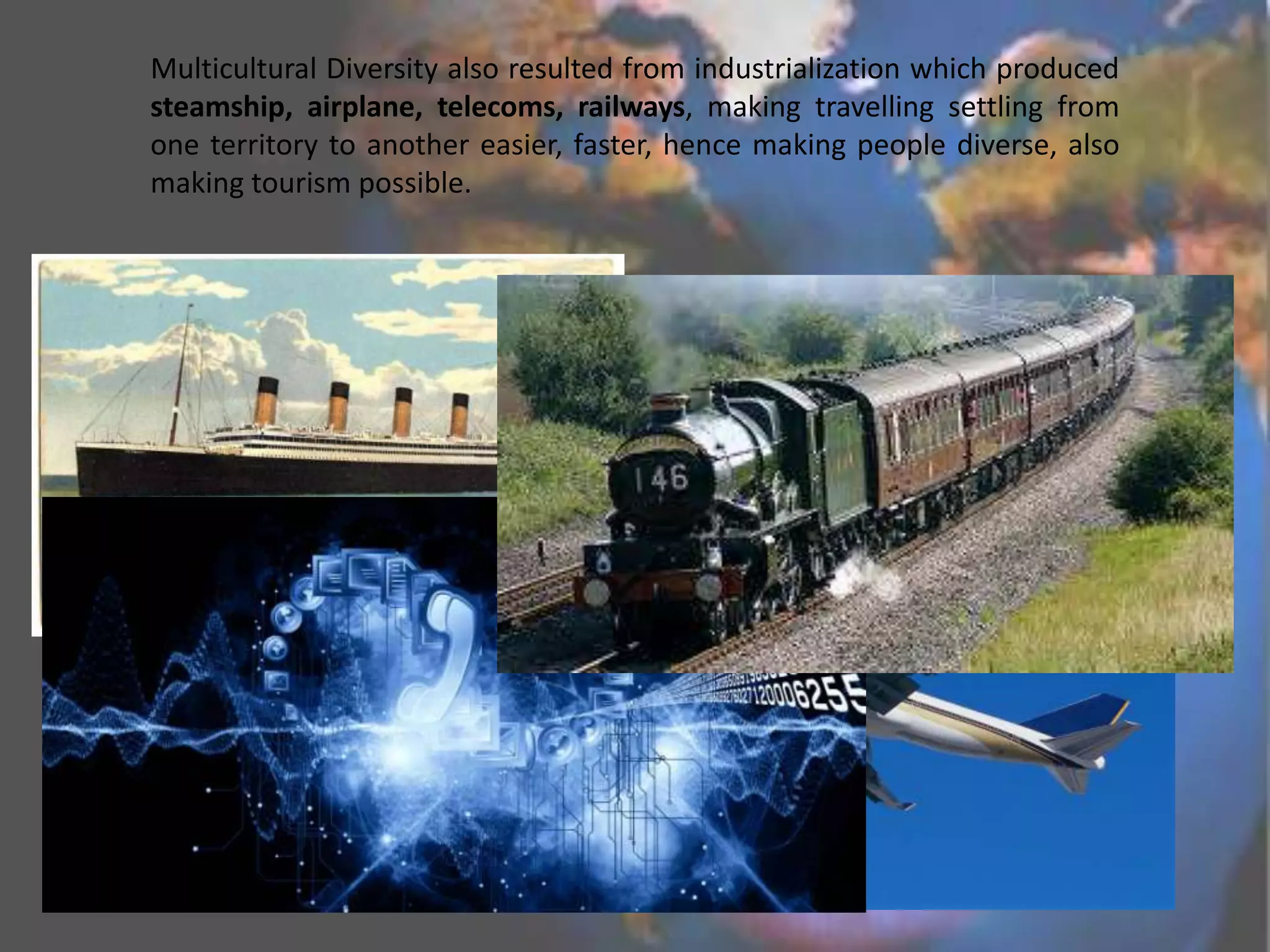 Multicultural Diversity also resulted from industrialization which produced
steamship, airplane, telecoms, railways, making travelling settling from
one territory to another easier, faster, hence making people diverse, also
making tourism possible.

 