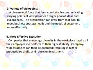 3. Variety of Viewpoints
A diverse workforce that feels comfortable communicating
varying points of view provides a larger pool of ideas and
experiences. The organization can draw from that pool to
meet business strategy needs and the needs of customers
more effectively.
4. More Effective Execution
Companies that encourage diversity in the workplace inspire all
their employees to perform to their highest ability. Companywide strategies can then be executed; resulting in higher
productivity, profit, and return on investment.

 