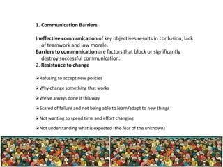 1. Communication Barriers
Ineffective communication of key objectives results in confusion, lack
of teamwork and low morale.
Barriers to communication are factors that block or significantly
destroy successful communication.
2. Resistance to change
Refusing to accept new policies
Why change something that works
We’ve always done it this way
Scared of failure and not being able to learn/adapt to new things
Not wanting to spend time and effort changing
Not understanding what is expected (the fear of the unknown)

 
