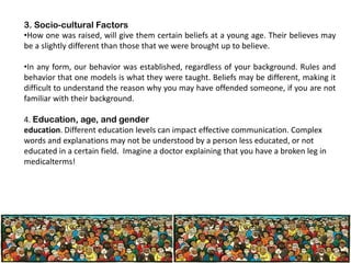 3. Socio-cultural Factors
•How one was raised, will give them certain beliefs at a young age. Their believes may
be a slightly different than those that we were brought up to believe.
•In any form, our behavior was established, regardless of your background. Rules and
behavior that one models is what they were taught. Beliefs may be different, making it
difficult to understand the reason why you may have offended someone, if you are not
familiar with their background.
4. Education, age, and gender
education. Different education levels can impact effective communication. Complex
words and explanations may not be understood by a person less educated, or not
educated in a certain field. Imagine a doctor explaining that you have a broken leg in
medicalterms!

 