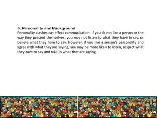 5. Personality and Background
Personality clashes can effect communication. If you do not like a person or the
way they present themselves, you may not listen to what they have to say, or
believe what they have to say. However, if you like a person’s personality and
agree with what they are saying, you may be more likely to listen, respect what
they have to say and take-in what they are saying.

 