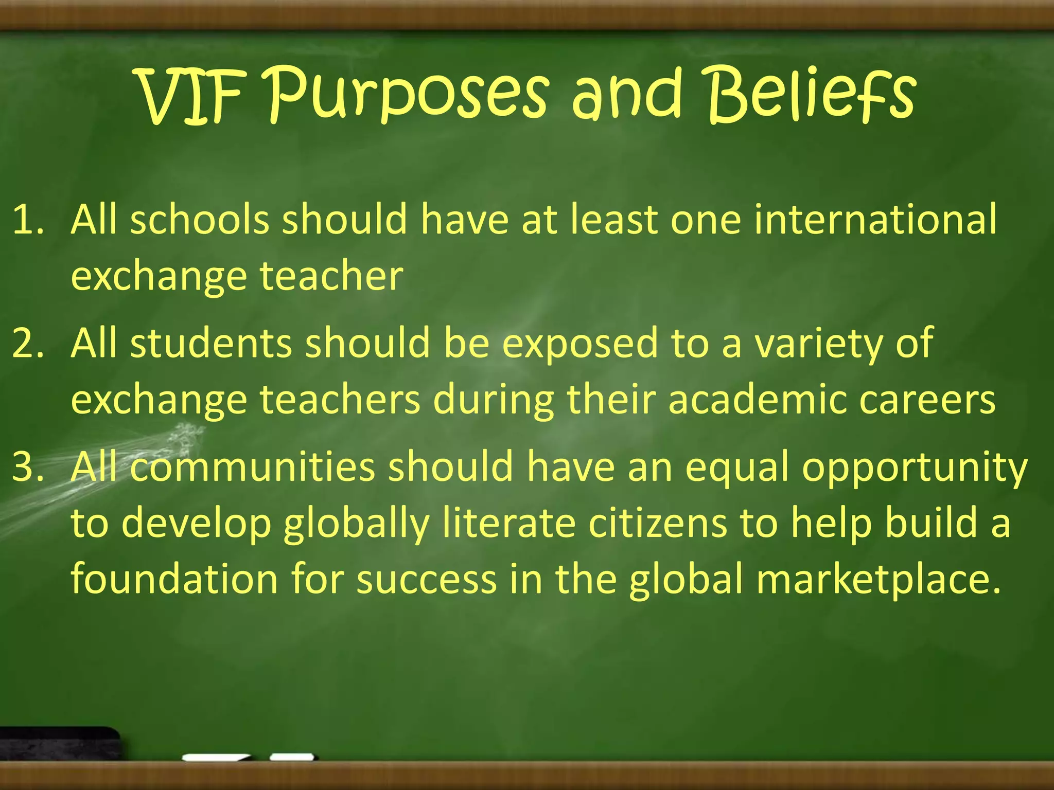 VIF Purposes and Beliefs 
1. All schools should have at least one international 
exchange teacher 
2. All students should be exposed to a variety of 
exchange teachers during their academic careers 
3. All communities should have an equal opportunity 
to develop globally literate citizens to help build a 
foundation for success in the global marketplace. 
 