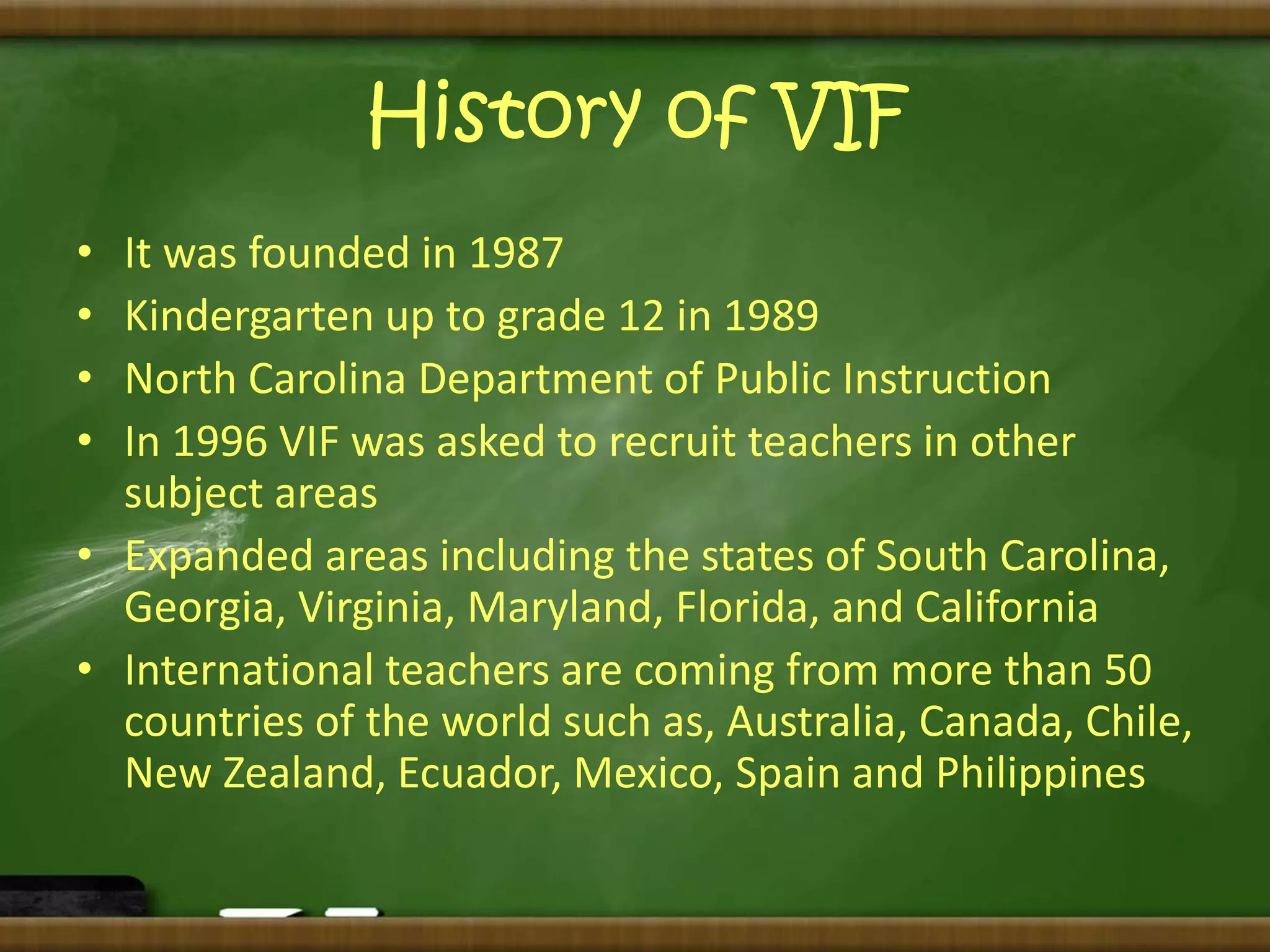 History of VIF 
• It was founded in 1987 
• Kindergarten up to grade 12 in 1989 
• North Carolina Department of Public Instruction 
• In 1996 VIF was asked to recruit teachers in other 
subject areas 
• Expanded areas including the states of South Carolina, 
Georgia, Virginia, Maryland, Florida, and California 
• International teachers are coming from more than 50 
countries of the world such as, Australia, Canada, Chile, 
New Zealand, Ecuador, Mexico, Spain and Philippines 
 