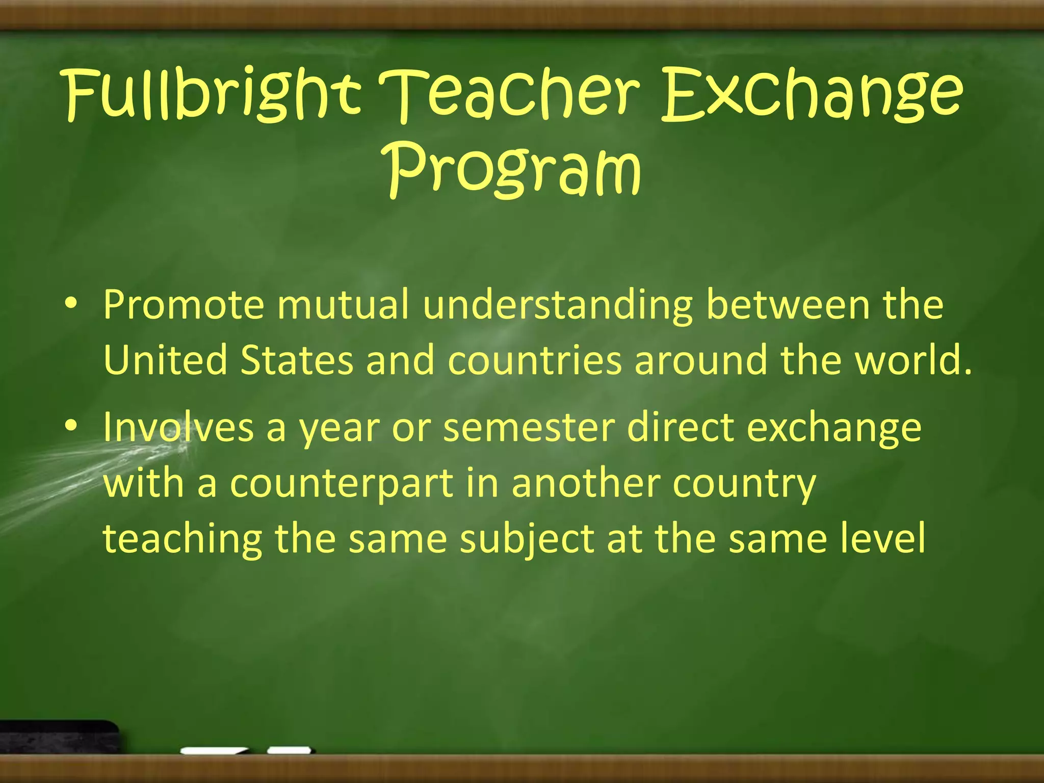 Fullbright Teacher Exchange 
Program 
• Promote mutual understanding between the 
United States and countries around the world. 
• Involves a year or semester direct exchange 
with a counterpart in another country 
teaching the same subject at the same level 
 