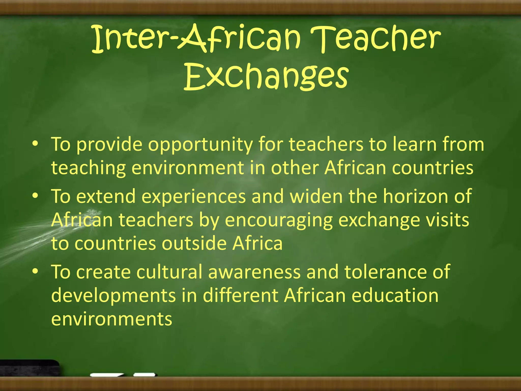 Inter-African Teacher 
Exchanges 
• To provide opportunity for teachers to learn from 
teaching environment in other African countries 
• To extend experiences and widen the horizon of 
African teachers by encouraging exchange visits 
to countries outside Africa 
• To create cultural awareness and tolerance of 
developments in different African education 
environments 
 