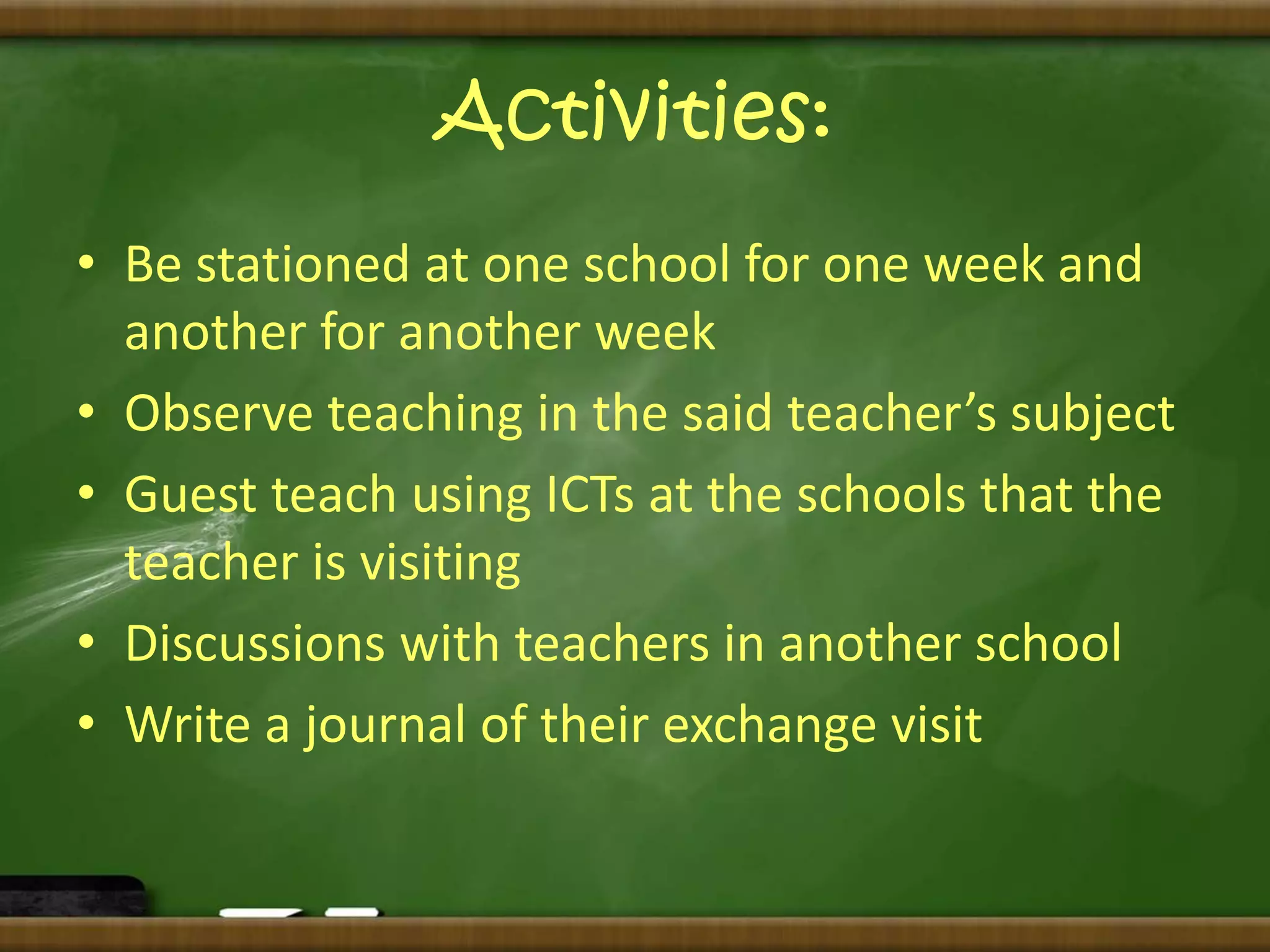 Activities: 
• Be stationed at one school for one week and 
another for another week 
• Observe teaching in the said teacher’s subject 
• Guest teach using ICTs at the schools that the 
teacher is visiting 
• Discussions with teachers in another school 
• Write a journal of their exchange visit 
 