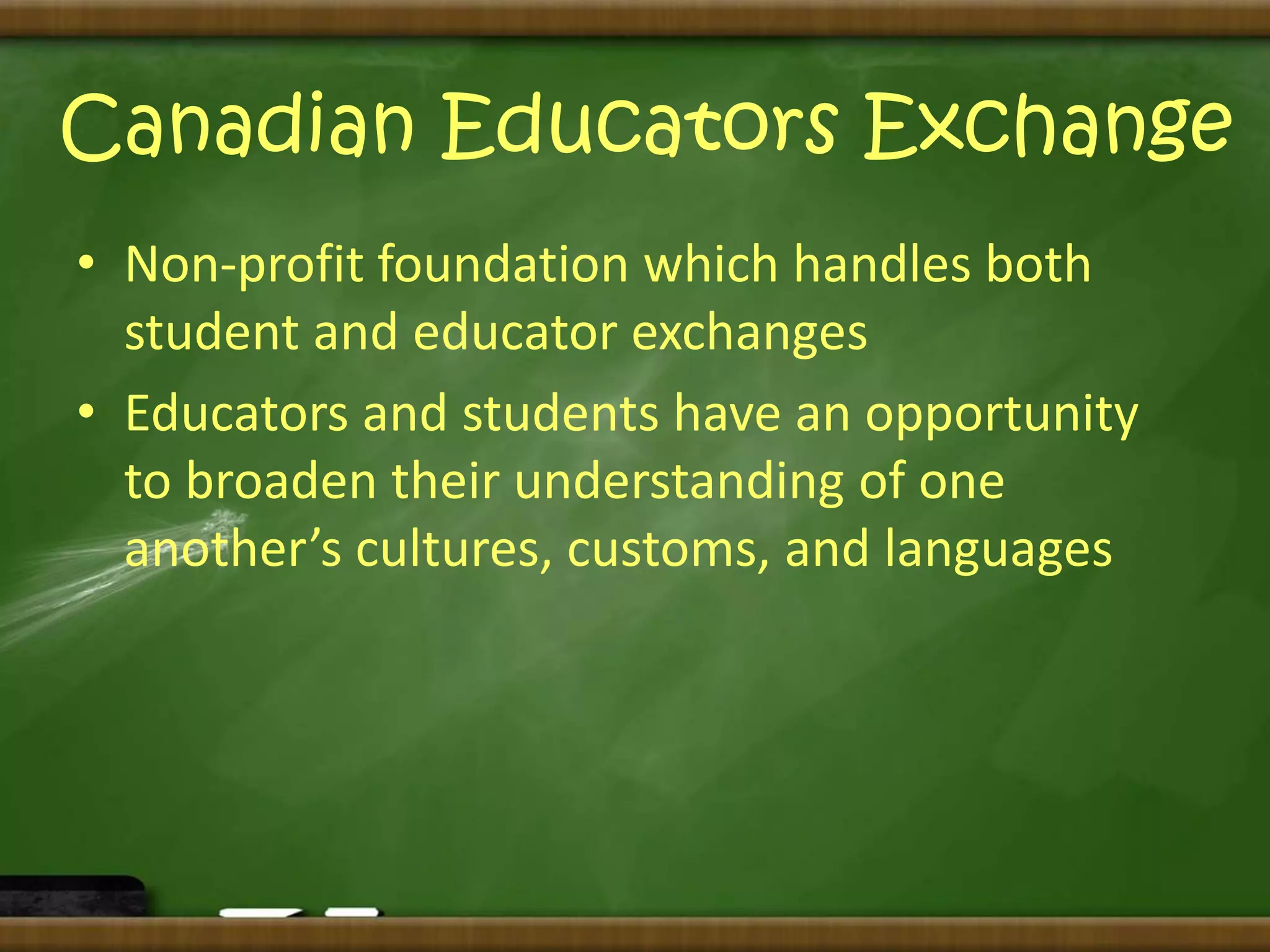 Canadian Educators Exchange 
• Non-profit foundation which handles both 
student and educator exchanges 
• Educators and students have an opportunity 
to broaden their understanding of one 
another’s cultures, customs, and languages 
 