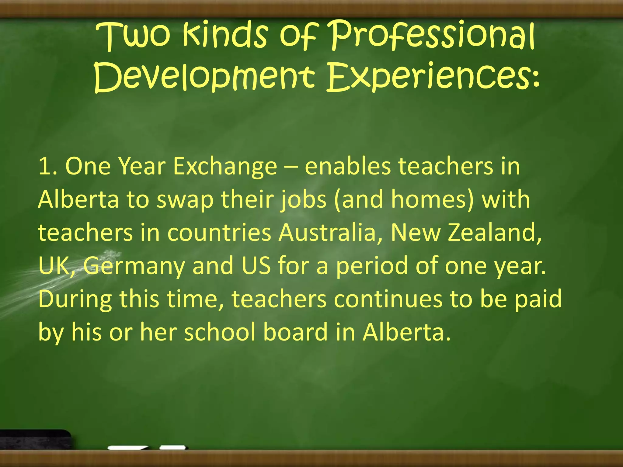 Two kinds of Professional 
Development Experiences: 
1. One Year Exchange – enables teachers in 
Alberta to swap their jobs (and homes) with 
teachers in countries Australia, New Zealand, 
UK, Germany and US for a period of one year. 
During this time, teachers continues to be paid 
by his or her school board in Alberta. 
 
