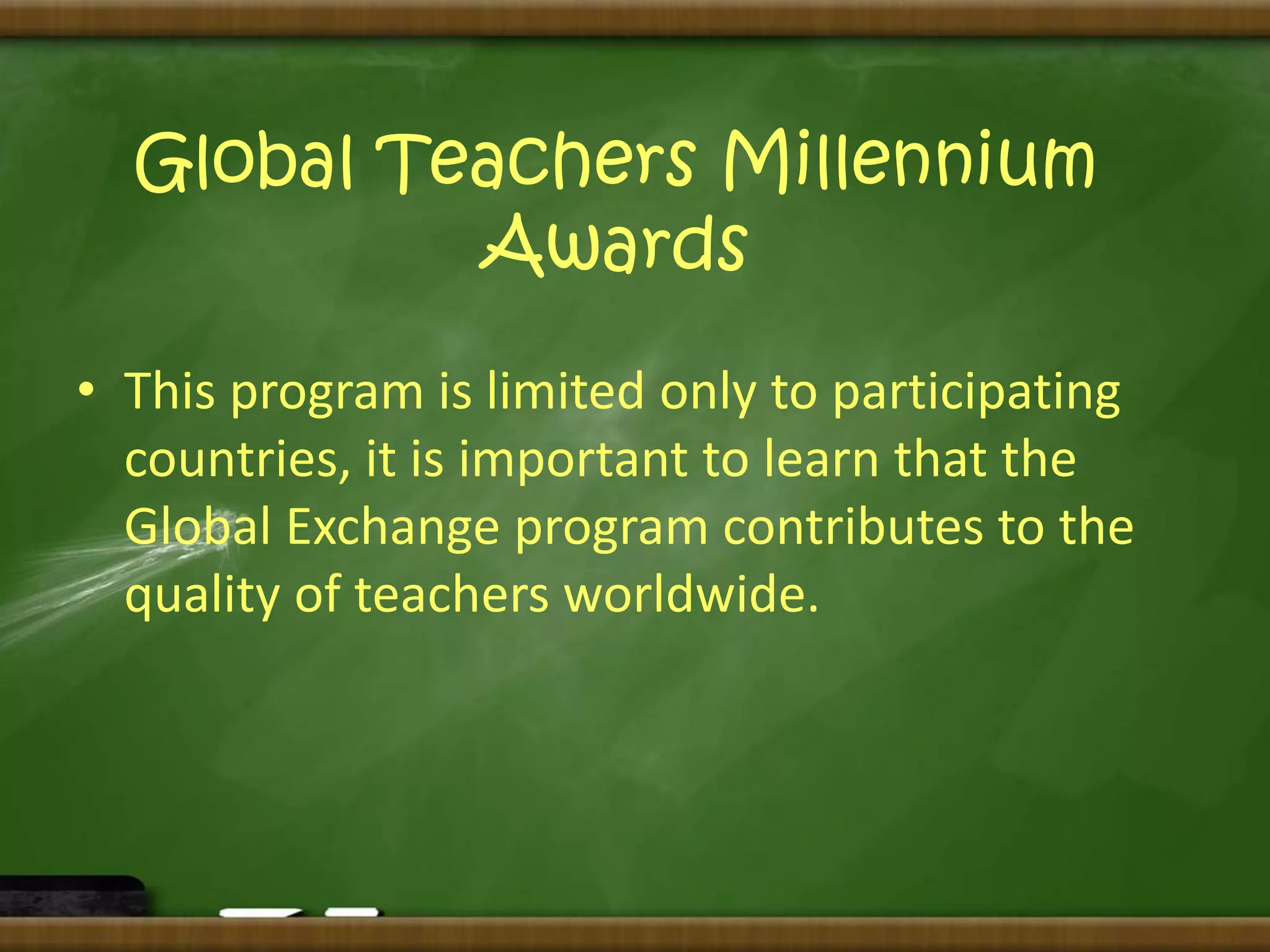 Global Teachers Millennium 
Awards 
• This program is limited only to participating 
countries, it is important to learn that the 
Global Exchange program contributes to the 
quality of teachers worldwide. 
 
