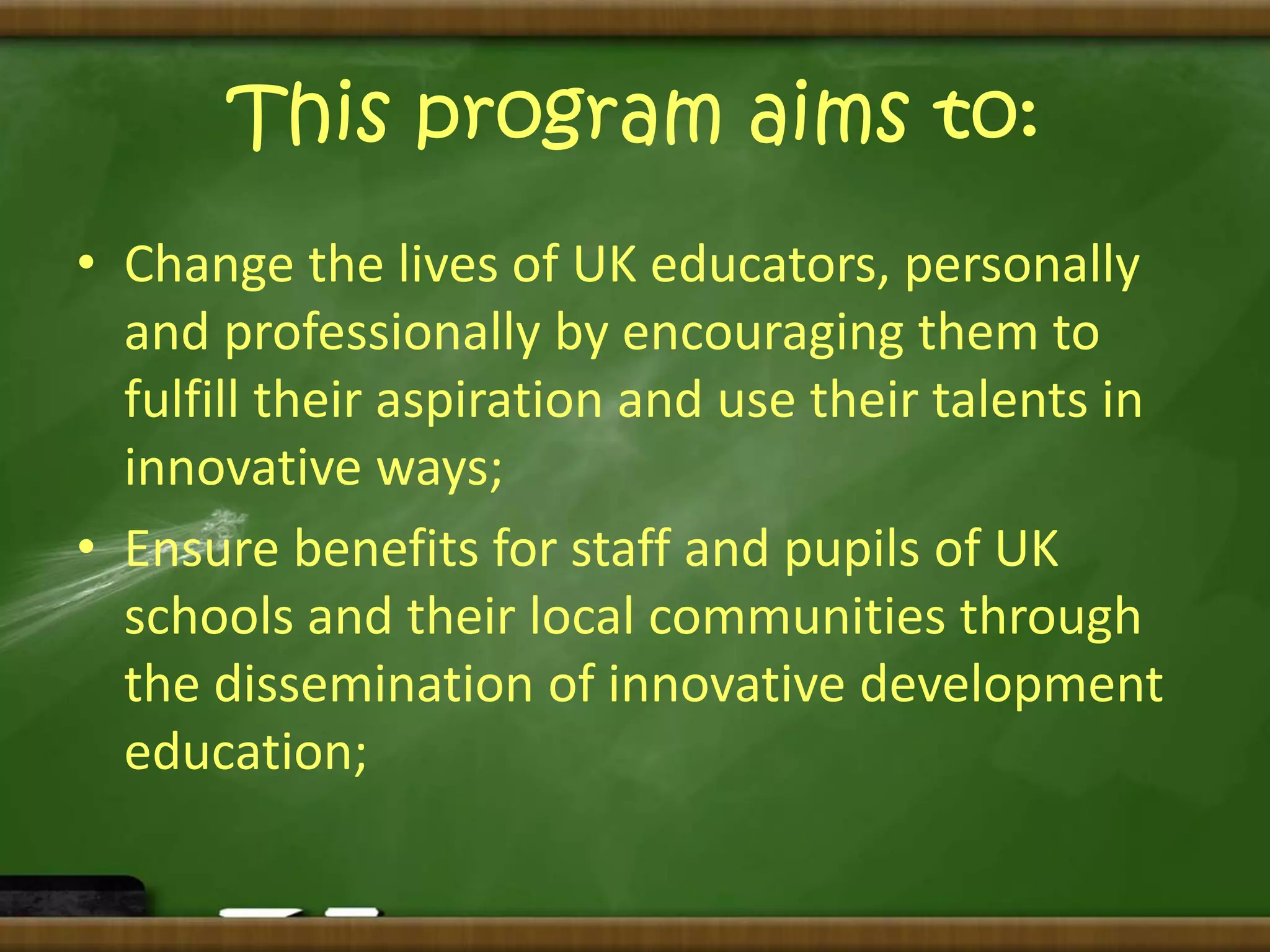 This program aims to: 
• Change the lives of UK educators, personally 
and professionally by encouraging them to 
fulfill their aspiration and use their talents in 
innovative ways; 
• Ensure benefits for staff and pupils of UK 
schools and their local communities through 
the dissemination of innovative development 
education; 
 