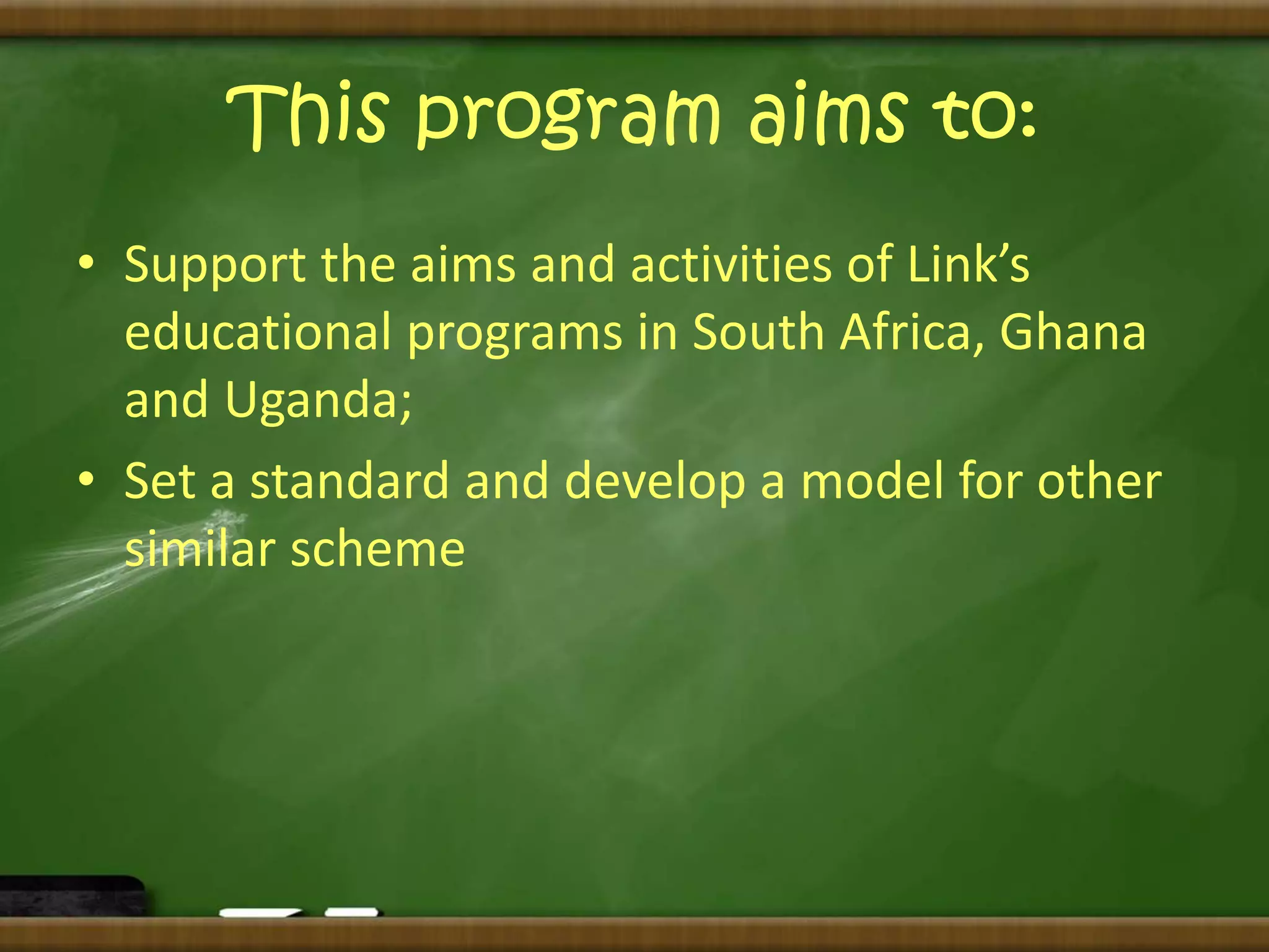 This program aims to: 
• Support the aims and activities of Link’s 
educational programs in South Africa, Ghana 
and Uganda; 
• Set a standard and develop a model for other 
similar scheme 
 