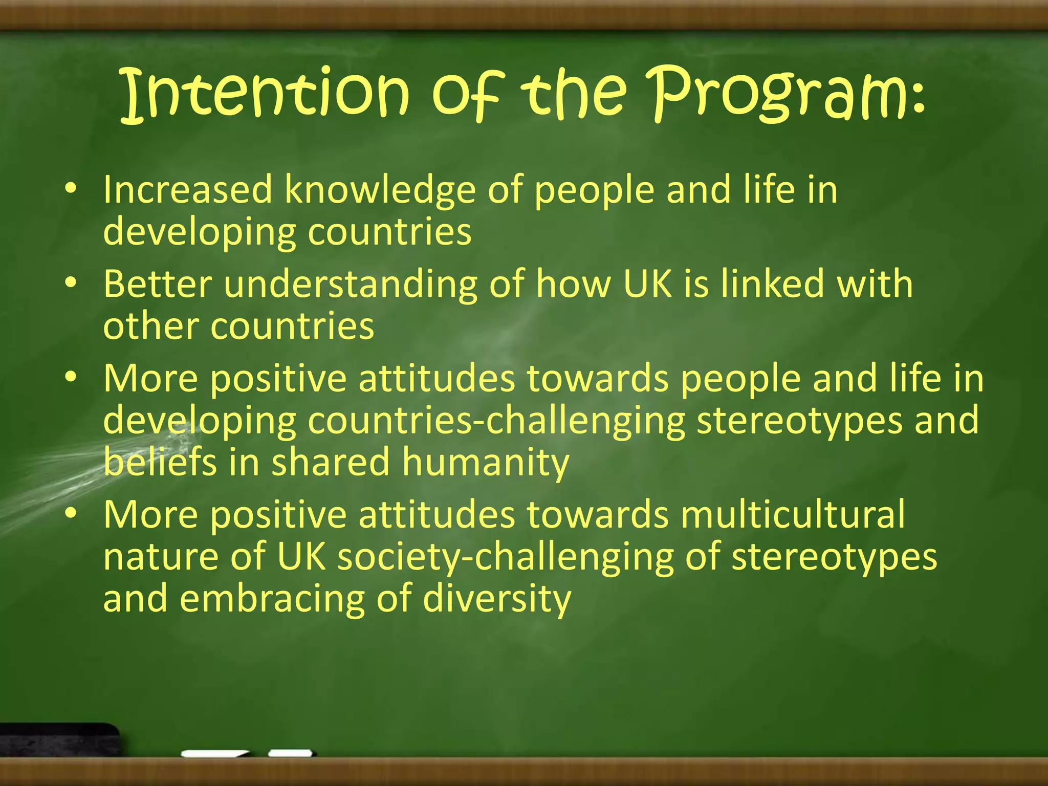 Intention of the Program: 
• Increased knowledge of people and life in 
developing countries 
• Better understanding of how UK is linked with 
other countries 
• More positive attitudes towards people and life in 
developing countries-challenging stereotypes and 
beliefs in shared humanity 
• More positive attitudes towards multicultural 
nature of UK society-challenging of stereotypes 
and embracing of diversity 
 
