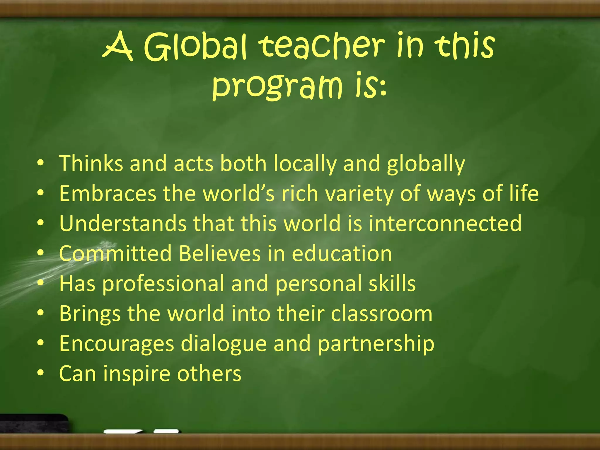 A Global teacher in this 
program is: 
• Thinks and acts both locally and globally 
• Embraces the world’s rich variety of ways of life 
• Understands that this world is interconnected 
• Committed Believes in education 
• Has professional and personal skills 
• Brings the world into their classroom 
• Encourages dialogue and partnership 
• Can inspire others 

