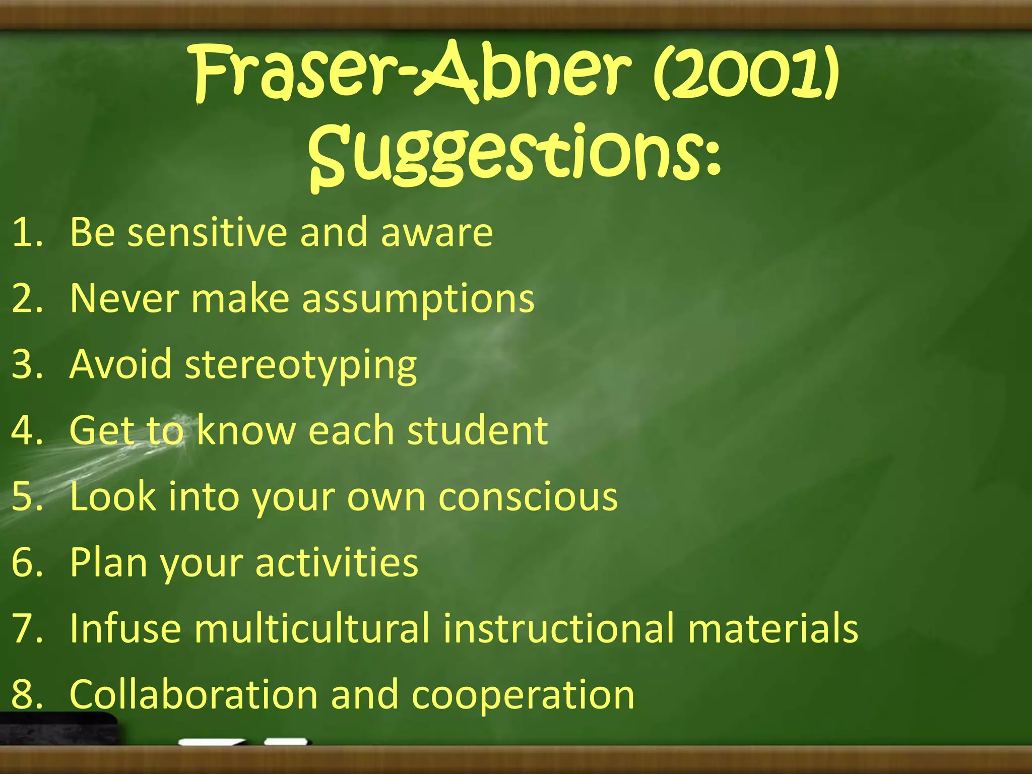 Fraser-Abner (2001) 
Suggestions: 
1. Be sensitive and aware 
2. Never make assumptions 
3. Avoid stereotyping 
4. Get to know each student 
5. Look into your own conscious 
6. Plan your activities 
7. Infuse multicultural instructional materials 
8. Collaboration and cooperation 
 