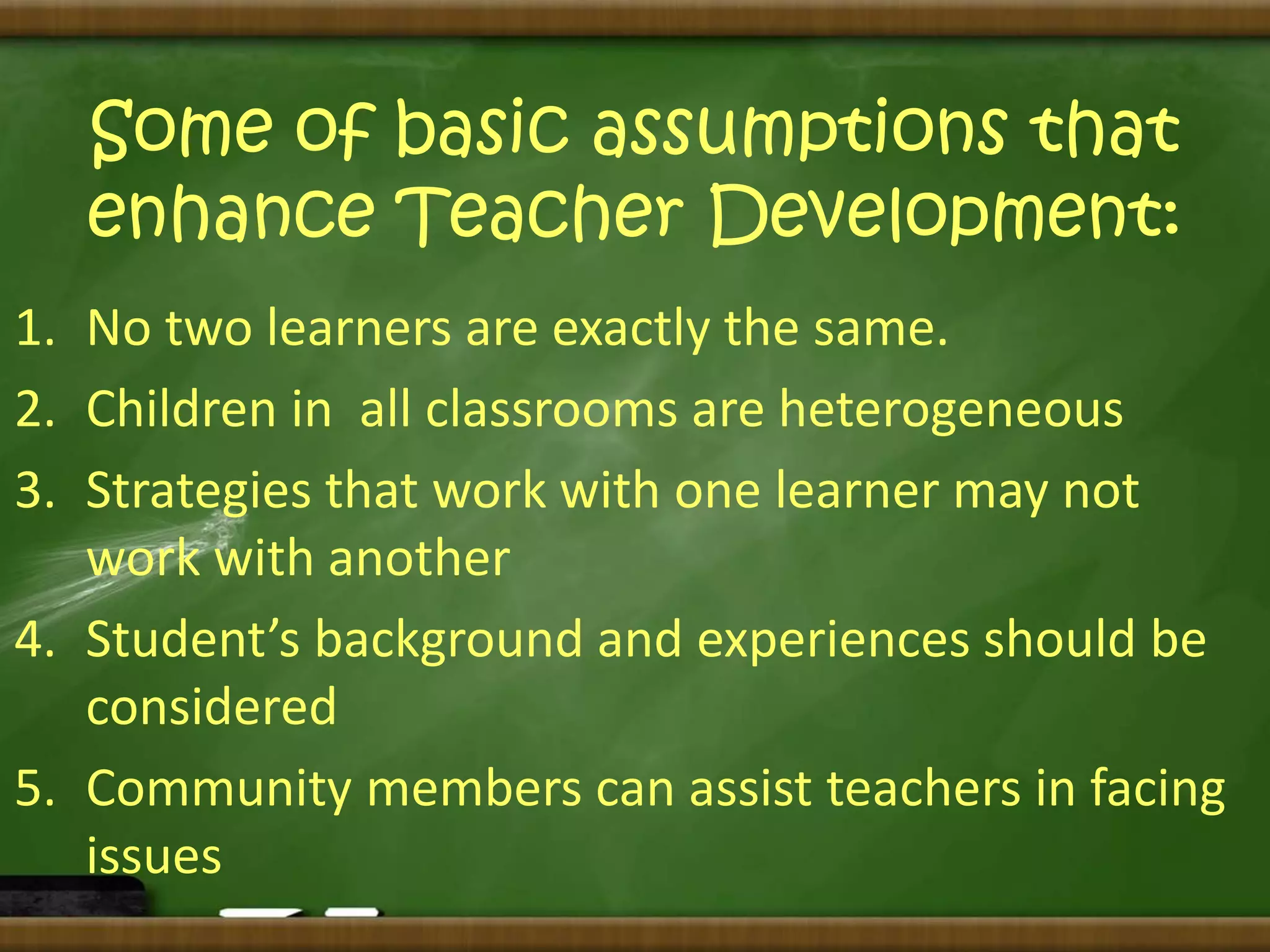 Some of basic assumptions that 
enhance Teacher Development: 
1. No two learners are exactly the same. 
2. Children in all classrooms are heterogeneous 
3. Strategies that work with one learner may not 
work with another 
4. Student’s background and experiences should be 
considered 
5. Community members can assist teachers in facing 
issues 
 