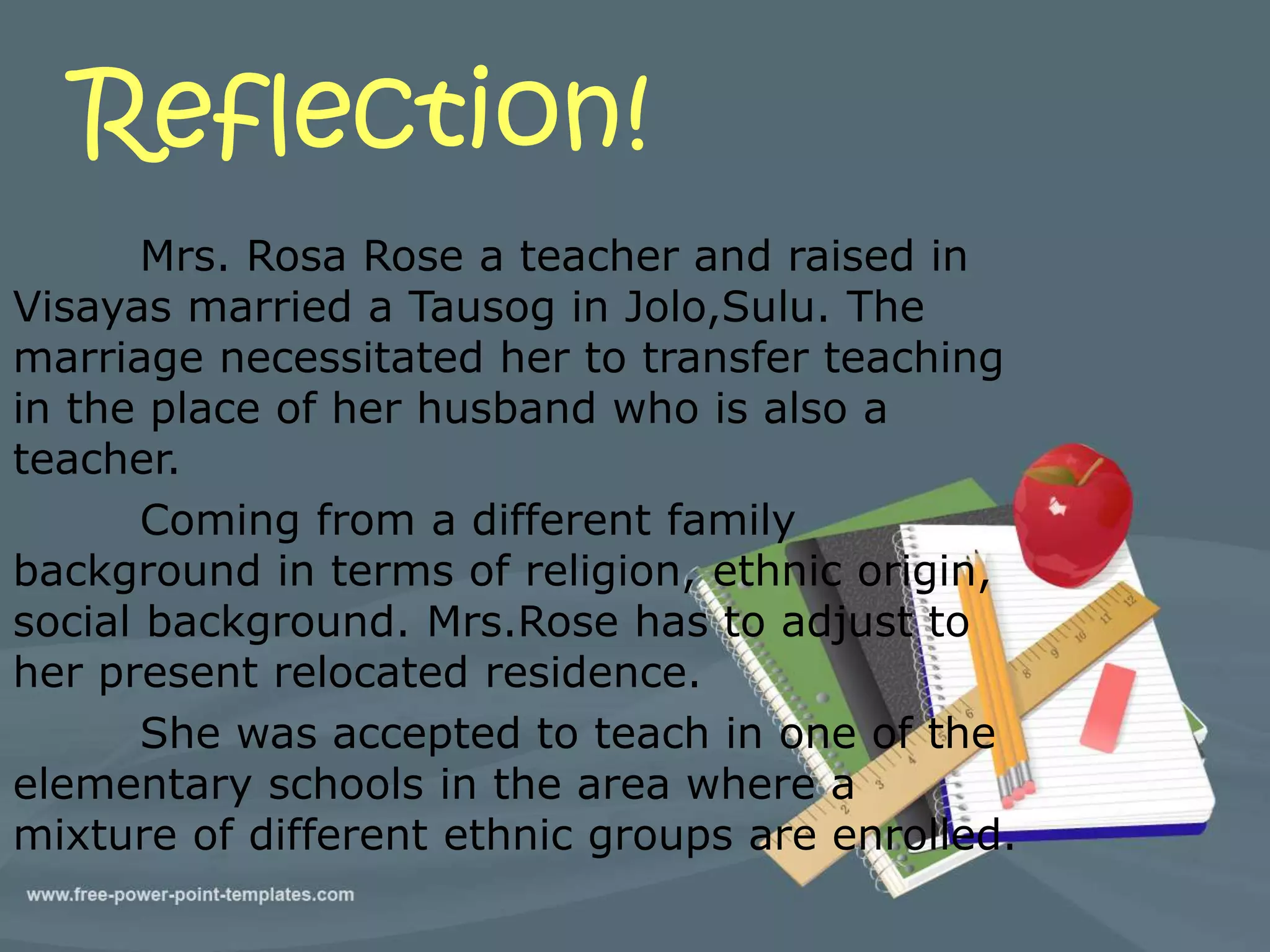 Reflection! 
Mrs. Rosa Rose a teacher and raised in 
Visayas married a Tausog in Jolo,Sulu. The 
marriage necessitated her to transfer teaching 
in the place of her husband who is also a 
teacher. 
Coming from a different family 
background in terms of religion, ethnic origin, 
social background. Mrs.Rose has to adjust to 
her present relocated residence. 
She was accepted to teach in one of the 
elementary schools in the area where a 
mixture of different ethnic groups are enrolled. 
 