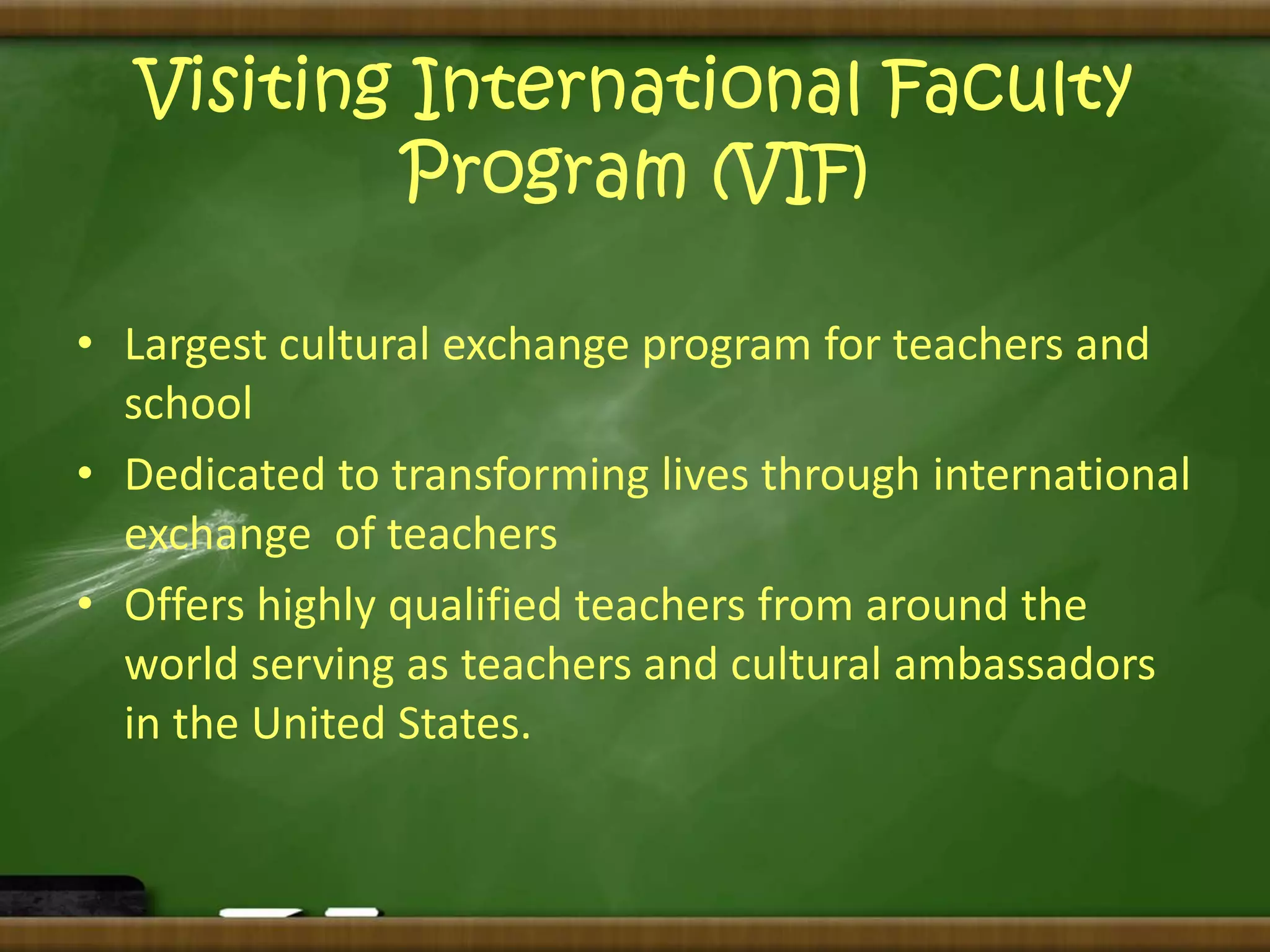Visiting International Faculty 
Program (VIF) 
• Largest cultural exchange program for teachers and 
school 
• Dedicated to transforming lives through international 
exchange of teachers 
• Offers highly qualified teachers from around the 
world serving as teachers and cultural ambassadors 
in the United States. 
 