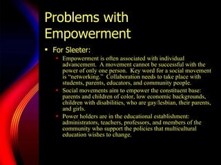 Problems with Empowerment For Sleeter:  Empowerment is often associated with individual advancement.  A  mo vement cannot be successful with the power of only one person.  Key word for a social movement is  “ne tworking.”  Collaboration needs to take place with students, parents, educators, and community people.  Social movements aim to empower the constituent base: parents and children of color, low economic backgrounds, children with disabilities, who are gay/lesbian, their parents, and girls.  Power holders are in the educational establishment: administrators, teachers, professors, and members of the community who support the policies that multicultural education wishes to change.  
