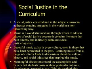 Social Justice in the Curriculum A social justice centered unit in the subject classroom addresses ongoing struggles in the world in a non-threatening way.  Music is a wonderful medium through which to address issues of social justice because it contains literature that both directly and indirectly addresses social justice/injustice.  Beautiful music exists in every culture, even in those that have been persecuted in the past.  Learning music from a range of cultures leads to discussions about the culture, history, and social injustices that inspired the music. Meaningful discussions reveal the assumptions and beliefs that students possess about particular cultures.  As educators, we need to ask  “Wh y do we think this, When did we start thinking like this, What do we think about …”  to encourage our students to think through and question their beliefs.  