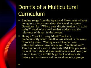 Don’t’s of a Multicultural Curriculum Singing songs from the Apartheid Movement without going into discussions about the actual movement.  Questions like  “Where does discrimination still exist today?” need to be asked so that students see the relevance of th past in the present.  Doing a  “Bl ack History Month” unit in a predominantly white middle-class school in the name of social justice.  Writing research reports on influential African Americans isn’t “multicultural”.  This has no relevance to students UNLESS you make the unit more about discrimination here and now (not limited to race) and THEN go back and trace its history across various cultures and minority groups.  