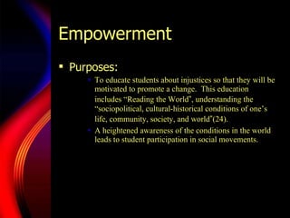 Empowerment Purposes:  To educate students about injustices so that they will be motivated to promote a change.  This education includes  “Re ading the World ” , understanding the  “so ciopolitical, cultural-historical conditions of one’s life, community, society, and world ” (24).  A heightened awareness of the conditions in the world leads to student participation in social movements.  