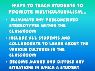 Ways to teach students to
promote multiculturalism…
• Eliminate any preconceived
stereotypes within the
classroom
• Include all students and
collaborate to learn about the
various cultures in the
classroom
• Become aware and diffuse any
situations in which a student