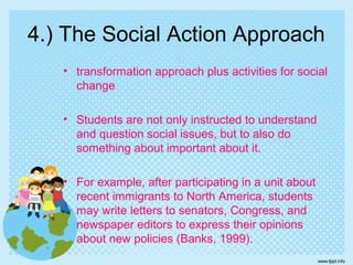 4.) The Social Action Approach
• transformation approach plus activities for social
change
• Students are not only instructed to understand
and question social issues, but to also do
something about important about it.
• For example, after participating in a unit about
recent immigrants to North America, students
may write letters to senators, Congress, and
newspaper editors to express their opinions
about new policies (Banks, 1999).
 