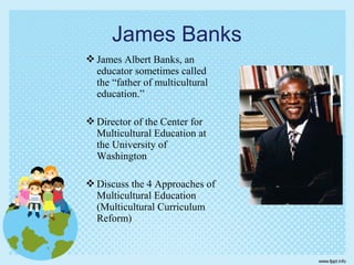  James Albert Banks, an
educator sometimes called
the “father of multicultural
education.”
 Director of the Center for
Multicultural Education at
the University of
Washington
 Discuss the 4 Approaches of
Multicultural Education
(Multicultural Curriculum
Reform)
James Banks
 