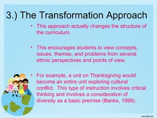 3.) The Transformation Approach
• This approach actually changes the structure of
the curriculum.
• This encourages students to view concepts,
issues, themes, and problems from several
ethnic perspectives and points of view.
• For example, a unit on Thanksgiving would
become an entire unit exploring cultural
conflict. This type of instruction involves critical
thinking and involves a consideration of
diversity as a basic premise (Banks, 1999).
 