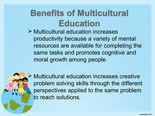  Multicultural education increases
productivity because a variety of mental
resources are available for completing the
same tasks and promotes cognitive and
moral growth among people.
 Multicultural education increases creative
problem solving skills through the different
perspectives applied to the same problem
to reach solutions.
 