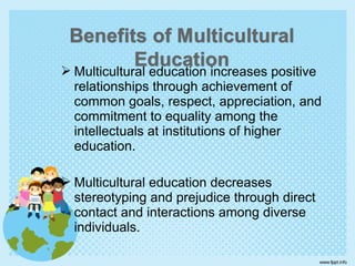  Multicultural education increases positive
relationships through achievement of
common goals, respect, appreciation, and
commitment to equality among the
intellectuals at institutions of higher
education.
 Multicultural education decreases
stereotyping and prejudice through direct
contact and interactions among diverse
individuals.
 