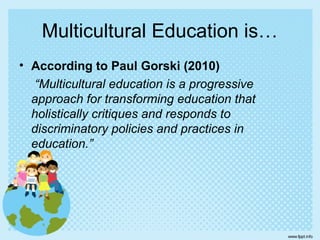 Multicultural Education is…
• According to Paul Gorski (2010)
“Multicultural education is a progressive
approach for transforming education that
holistically critiques and responds to
discriminatory policies and practices in
education.”
 