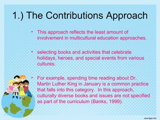 1.) The Contributions Approach
• This approach reflects the least amount of
involvement in multicultural education approaches.
• selecting books and activities that celebrate
holidays, heroes, and special events from various
cultures.
• For example, spending time reading about Dr.
Martin Luther King in January is a common practice
that falls into this category. In this approach,
culturally diverse books and issues are not specified
as part of the curriculum (Banks, 1999).
 