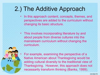 2.) The Additive Approach
• In this approach content, concepts, themes, and
perspectives are added to the curriculum without
changing its basic structure.
• This involves incorporating literature by and
about people from diverse cultures into the
mainstream curriculum without changing the
curriculum.
• For example, examining the perspective of a
Native American about Thanksgiving would be
adding cultural diversity to the traditional view of
Thanksgiving. However, this approach does not
necessarily transform thinking (Banks, 1999).
 
