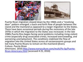 Puerto Rican migration slowed down by the 1960s and a “revolving
door” pattern emerged: a back-and-forth flow of people between the
island and the mainland as opposed to a larger migration to the States.
There have been occasional periods during the recessions of the late
1970s in which the migration to the States was increased. In the late
1980s Puerto Rico began facing social problems including rising violent
crime (especially drug-associated crime), increased overcrowding, and
worsening unemployment. The conditions stabilized the flow of
migration into the United States across all socioeconomic groups and
led many Puerto Ricans to remain on the mainland ((Every
Culture. Puerto Rican
Americans. 2010.http://www.everyculture.com/multi/Pa-Sp/Puerto-
Rican-Americans.html (accessed 4 25, 2010)
 