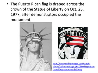 • The Puerto Rican flag is draped across the
crown of the Statue of Liberty on Oct. 25,
1977, after demonstrators occupied the
monument.
http://www.corbisimages.com/stock-
photo/rights-managed/BE066091/puerto-
rican-flag-on-statue-of-liberty
 