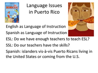Language Issues
in Puerto Rico
English as Language of Instruction
Spanish as Language of Instruction
ESL: Do we have enough teachers to teach ESL?
SSL: Do our teachers have the skills?
Spanish: islanders vis-à-vis Puerto Ricans living in
the United States or coming from the U.S.
 
